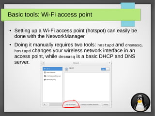 17
Basic tools: Wi-Fi access point
● Setting up a Wi-Fi access point (hotspot) can easily be
done with the NetworkManager
● Doing it manually requires two tools: hostapd and dnsmasq.
hostapd changes your wireless network interface in an
access point, while dnsmasq is a basic DHCP and DNS
server.
 