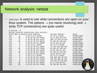 18
Network analysis: netstat
●
netstat is used to see what connections are open on your
linux system. The options -n (no name resolving) and -t
(only TCP connections) are quite useful
$ netstat -nt
Active Internet connections (w/o servers)
Proto Recv-Q Send-Q Local Address Foreign Address State
tcp 0 0 127.0.0.1:54395 127.0.0.1:5939 ESTABLISHED
tcp 38 0 10.25.46.157:44261 23.21.220.152:443 CLOSE_WAIT
tcp 0 0 10.25.46.157:51457 188.172.204.18:443 ESTABLISHED
tcp 38 0 10.25.46.157:38185 54.192.95.120:443 CLOSE_WAIT
tcp 0 0 10.25.46.157:48293 10.64.150.31:443 ESTABLISHED
tcp 0 0 127.0.0.1:44554 127.0.0.1:48750 ESTABLISHED
tcp 0 0 10.25.46.157:43487 74.125.136.189:443 ESTABLISHED
tcp 38 0 10.25.46.157:37828 54.192.95.120:443 CLOSE_WAIT
tcp 0 0 10.25.46.157:57952 10.64.150.31:443 ESTABLISHED
tcp 38 0 10.25.46.157:48434 54.192.95.164:443 CLOSE_WAIT
tcp 0 0 10.25.46.157:49543 10.64.150.31:443 ESTABLISHED
tcp 0 0 127.0.0.1:53553 127.0.0.1:34226 ESTABLISHED
tcp 0 0 10.25.46.157:42063 108.160.165.33:443 ESTABLISHED
tcp 0 0 10.25.46.157:51878 198.252.206.25:443 ESTABLISHED
tcp 0 0 10.25.46.157:57250 173.194.65.102:443 ESTABLISHED
tcp 38 0 10.25.46.157:38281 23.21.219.56:443 CLOSE_WAIT
tcp 38 0 10.25.46.157:37985 54.192.95.120:443 CLOSE_WAIT
 