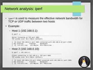 21
Network analysis: iperf
●
iperf is used to measure the effective network bandwidth for
TCP or UDP traffic between two hosts
● Example:
– Host 1 (192.168.0.1):
$ iperf -s
------------------------------------------------------------
Server listening on TCP port 5001
TCP window size: 85.3 KByte (default)
------------------------------------------------------------
[ 4] local 192.168.0.1 port 5001 connected with 192.168.0.10 port 47693
[ ID] Interval Transfer Bandwidth
[ 4] 0.0-10.1 sec 113 MBytes 93.8 Mbits/sec
– Host 2 (192.168.0.10):
$ iperf -c 192.168.0.1
------------------------------------------------------------
Client connecting to 192.168.0.1, TCP port 5001
TCP window size: 85.0 KByte (default)
------------------------------------------------------------
[ 3] local 192.168.0.10 port 47693 connected with 192.168.0.1 port 5001
[ ID] Interval Transfer Bandwidth
[ 3] 0.0-10.0 sec 113 MBytes 94.7 Mbits/sec
 