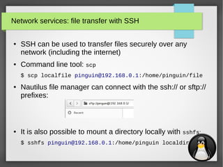 26
Network services: file transfer with SSH
● SSH can be used to transfer files securely over any
network (including the internet)
● Command line tool: scp
$ scp localfile pinguin@192.168.0.1:/home/pinguin/file
● Nautilus file manager can connect with the ssh:// or sftp://
prefixes:
● It is also possible to mount a directory locally with sshfs:
$ sshfs pinguin@192.168.0.1:/home/pinguin localdir
 