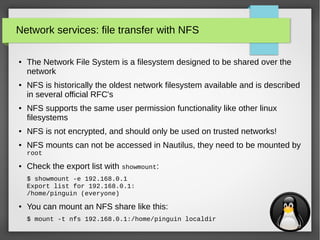 28
Network services: file transfer with NFS
● The Network File System is a filesystem designed to be shared over the
network
● NFS is historically the oldest network filesystem available and is described
in several official RFC's
● NFS supports the same user permission functionality like other linux
filesystems
● NFS is not encrypted, and should only be used on trusted networks!
● NFS mounts can not be accessed in Nautilus, they need to be mounted by
root
● Check the export list with showmount:
$ showmount -e 192.168.0.1
Export list for 192.168.0.1:
/home/pinguin (everyone)
● You can mount an NFS share like this:
$ mount -t nfs 192.168.0.1:/home/pinguin localdir
 