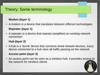 3
Theory: Some terminology
Modem (layer 1)
● A modem is a device that translates between different technologies
Repeater (layer 1)
● A repeater is a device that repeats (amplifies) an existing network
connection
Hub (layer 2)
● A hub is a 'dumb' device that connects wired network devices, every
device connected to a hub sees all traffic passing on the network
Access point (layer 2)
● An access point can be seen as a wireless hub, it provides access to
the network for wireless clients
 