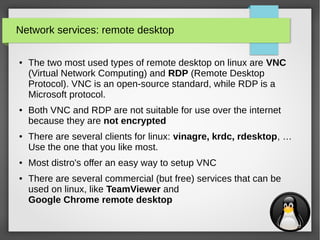 31
Network services: remote desktop
● The two most used types of remote desktop on linux are VNC
(Virtual Network Computing) and RDP (Remote Desktop
Protocol). VNC is an open-source standard, while RDP is a
Microsoft protocol.
● Both VNC and RDP are not suitable for use over the internet
because they are not encrypted
● There are several clients for linux: vinagre, krdc, rdesktop, …
Use the one that you like most.
● Most distro's offer an easy way to setup VNC
● There are several commercial (but free) services that can be
used on linux, like TeamViewer and
Google Chrome remote desktop
 