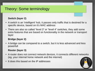 4
Theory: Some terminology
Switch (layer 2)
● A switch is an 'intelligent' hub, it passes only traffic that is destined for a
specific device, based on it's MAC address
● There are also so called “level 3” or “level 4” switches, they add some
extra features that are based on functionality in the network or transport
layer
Bridge (layer 2)
● A bridge can be compared to a switch, but it is less advanced and less
powerfull
Router (layer 3)
● A router does not connect network devices, it connects different networks
(eg. your internal home network and the internet)
● It does this based on the IP addresses
 