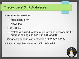 7
Theory: Level 3: IP Addresses
● IP: Internet Protocol
– Most used: IPv4
– New: IPv6
● 192.168.0.5
– Netmask is used to determine to which network the IP
address belongs: 255.255.255.0 (or /24)
● Broadcast depends on netmask: 192.255.255.255
● Used to regulate network traffic on level 3
 