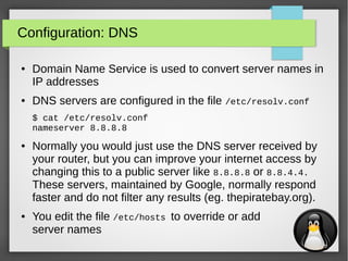 9
Configuration: DNS
● Domain Name Service is used to convert server names in
IP addresses
● DNS servers are configured in the file /etc/resolv.conf
$ cat /etc/resolv.conf
nameserver 8.8.8.8
● Normally you would just use the DNS server received by
your router, but you can improve your internet access by
changing this to a public server like 8.8.8.8 or 8.8.4.4.
These servers, maintained by Google, normally respond
faster and do not filter any results (eg. thepiratebay.org).
● You edit the file /etc/hosts to override or add
server names
 