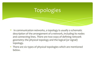 Topologies

In communication networks, a topology is usually a schematic
description of the arrangement of a network, including its nodes
and connecting lines. There are two ways of defining network
geometry: the physical topology and the logical (or signal)
topology.
There are six types of physical topologies which are mentioned
below.

 