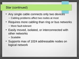 Star (continued)
●
Any single cable connects only two devices
– Cabling problems affect two nodes at most
●
Requires more cabling than ring or bus networks
– More fault-tolerant
●
Easily moved, isolated, or interconnected with
other networks
– Scalable
●
Supports max of 1024 addressable nodes on
logical network
 