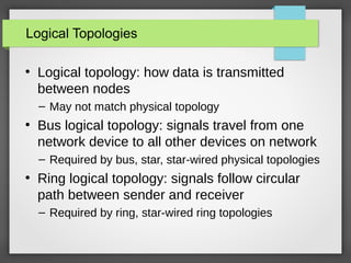 Logical Topologies
●
Logical topology: how data is transmitted
between nodes
– May not match physical topology
●
Bus logical topology: signals travel from one
network device to all other devices on network
– Required by bus, star, star-wired physical topologies
●
Ring logical topology: signals follow circular
path between sender and receiver
– Required by ring, star-wired ring topologies
 