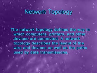 Network TopologyNetwork Topology
The network topology defines the way inThe network topology defines the way in
which computers, printers, and otherwhich computers, printers, and other
devices are connected. A networkdevices are connected. A network
topology describes the layout of thetopology describes the layout of the
wire and devices as well as the pathswire and devices as well as the paths
used by data transmissions.used by data transmissions.
 