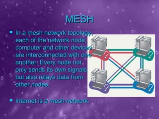 MESHMESH
 In a mesh network topology,In a mesh network topology,
each of the network node,each of the network node,
computer and other devices,computer and other devices,
are interconnected with oneare interconnected with one
another. Every node notanother. Every node not
only sends its own signalsonly sends its own signals
but also relays data frombut also relays data from
other nodes.other nodes.
 Internet is a mesh network.Internet is a mesh network.
 