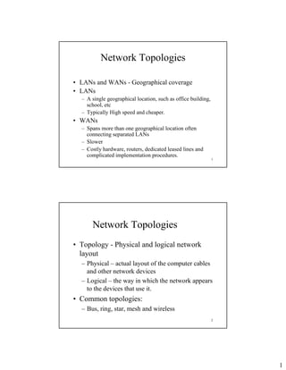 1
1
Network Topologies
• LANs and WANs - Geographical coverage
• LANs
– A single geographical location, such as office building,
school, etc
– Typically High speed and cheaper.
• WANs
– Spans more than one geographical location often
connecting separated LANs
– Slower
– Costly hardware, routers, dedicated leased lines and
complicated implementation procedures.
2
Network Topologies
• Topology - Physical and logical network
layout
– Physical – actual layout of the computer cables
and other network devices
– Logical – the way in which the network appears
to the devices that use it.
• Common topologies:
– Bus, ring, star, mesh and wireless
 