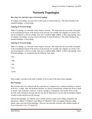 Business Economics Assignment | Nov2014
Aditi Kothari Page 1
Network Topologies
Bus, ring, star, and other types ofnetwork topology
In computer networking, topology refers to the layout of connected devices. This article introduces the
standard topologies of networking.
Topology in Network Design
Think of a topology as a network's virtual shape or structure. This shape does not necessarily correspond
to the actualphysical layout of the devices on the network. For example, the computers on a home LAN
may be arranged in a circle in a family room, but it would be highly unlikely to find a ring topology there.
In computer networking, topology refers to the layout of connected devices. This article introduces the
standard topologies of networking.
Topology in Network Design
Think of a topology as a network's virtual shape or structure. This shape does not necessarily correspond
to the actualphysical layout of the devices on the network. For example, the computers on a home LAN
may be arranged in a circle in a family room, but it would be highly unlikely to find a ring topology there.
Network topologies are categorized into the following basic types:
• bus
• ring
• star
• tree
• mesh
More complex networks can be built as hybrids of two or more of the above basic topologies.
Bus Topology
Bus networks (not to be confused with the system bus of a computer) use a common backbone to connect
all devices. A single cable, the backbone functions as a shared communication medium that devices attach
or tap into with an interface connector. A device wanting to communicate with another device on the
network sends a broadcast message onto the wire that all other devices see,but only the intended recipient
actually accepts and processes the message.
Ethernet bus topologies are relatively easy to install and don't require much cabling compared to the
alternatives. 10Base-2 ("ThinNet") and 10Base-5 ("ThickNet") both were popular Ethernet cabling
options many years ago for bus topologies. However,bus networks work best with a limited number of
Networking made it easy 2 Compiled by
 