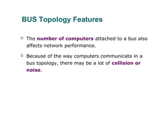 BUS Topology Features
 The number of computers attached to a bus also
affects network performance.
 Because of the way computers communicate in a
bus topology, there may be a lot of collision or
noise.
 