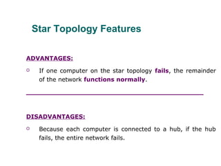Star Topology Features
ADVANTAGES:
 If one computer on the star topology fails, the remainder
of the network functions normally.
___________________________________________
DISADVANTAGES:
 Because each computer is connected to a hub, if the hub
fails, the entire network fails.
 