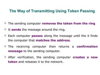 The Way of Transmitting Using Token Passing
 The sending computer removes the token from the ring
 It sends the message around the ring.
 Each computer passes along the message until the it finds
the computer that matches the address.
 The receiving computer then returns a confirmation
message to the sending computer.
 After verification, the sending computer creates a new
token and releases it to the network.
 