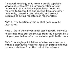 A network topology that, from a purely topologic
viewpoint, resembles an interconnection of star
networks in that individual peripheral nodes are
required to transmit to and receive from one other
node only, toward a central node, and are not
required to act as repeaters or regenerators.
Note 1: The function of the central node may be
distributed
Note 2: As in the conventional star network, individual
nodes may thus still be isolated from the network by a
single-point failure of a transmission path to the node.
Note 3: A single-point failure of a transmission path
within a distributed node will result in partitioning two
or more stations from the rest of the network.
 