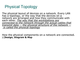 Physical Topology
The physical layout of devices on a network. Every LAN
has a topology, or the way that the devices on a
network are arranged and how they communicate with
each other. The way that the workstations are
connected to the network through the actual cables that
transmit data -- the physical structure of the network --
is called the physical topology.
How the physical components on a network are connected.
(Design, Diagram & Map(
 