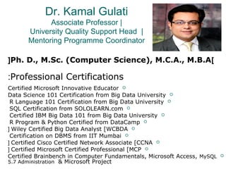 Dr. Kamal Gulati
Associate Professor |
University Quality Support Head |
Mentoring Programme Coordinator
]Ph. D., M.Sc. (Computer Science), M.C.A., M.B.A[
Professional Certifications:
Certified Microsoft Innovative Educator
Data Science 101 Certification from Big Data University
R Language 101 Certification from Big Data University
SQL Certification from SOLOLEARN.com
Certified IBM Big Data 101 from Big Data University
R Program & Python Certified from DataCamp
Wiley Certified Big Data Analyst [WCBDA[
Certification on DBMS from IIT Mumbai
Certified Cisco Certified Network Associate [CCNA[
Certified Microsoft Certified Professional [MCP[
Certified Brainbench in Computer Fundamentals, Microsoft Access, MySQL
5.7 Administration & Microsoft Project
 