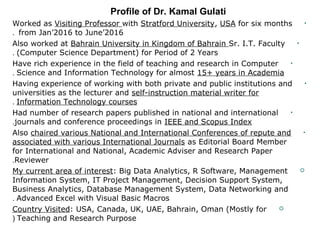 •Worked as Visiting Professor with Stratford University, USA for six months
from Jan’2016 to June’2016.
•Also worked at Bahrain University in Kingdom of Bahrain Sr. I.T. Faculty
(Computer Science Department) for Period of 2 Years.
•Have rich experience in the field of teaching and research in Computer
Science and Information Technology for almost 15+ years in Academia.
•Having experience of working with both private and public institutions and
universities as the lecturer and self-instruction material writer for
Information Technology courses.
•Had number of research papers published in national and international
journals and conference proceedings in IEEE and Scopus Index.
•Also chaired various National and International Conferences of repute and
associated with various International Journals as Editorial Board Member
for International and National, Academic Adviser and Research Paper
Reviewer.
My current area of interest: Big Data Analytics, R Software, Management
Information System, IT Project Management, Decision Support System,
Business Analytics, Database Management System, Data Networking and
Advanced Excel with Visual Basic Macros.
Country Visited: USA, Canada, UK, UAE, Bahrain, Oman (Mostly for
Teaching and Research Purpose(
Profile of Dr. Kamal Gulati
 