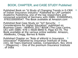 BOOK, CHAPTER, and CASE STUDY Published
Published Book on “A Study of Changing Trends in E-CRM
of Indian Insurance Industry” Published by LAP Lambert
Academic Publishing, one of the top researchers and
renowned scientists of Germany with ISBN: 3330009543,
9783330009547. The Book available at Amazon.com.
Published Real Case Study on “IoT Security
Considerations for Higher Education” published on
Business Cases - RENVOI 2017 BOOK (The Case Centre,
UK) with ISBN: 978-1-4828-8840-9, Page 63-70. The
Book available at the various online website: Amazon,
AbeBooks, Chegg, Barnes & Noble.
Published Chapter on "Role of eWorld in Insurance
Innovation" Published by Insurance Institute of India
(III), 60 Years Diamond Jubilee, Compendium, Nov 2016
– (Magazine) – One of the premium Insurance Institute
of India.
 