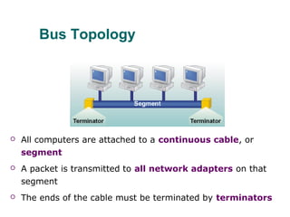 Bus Topology
 All computers are attached to a continuous cable, or
segment
 A packet is transmitted to all network adapters on that
segment
 The ends of the cable must be terminated by terminators
 