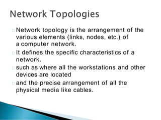 Network topology is the arrangement of the
various elements (links, nodes, etc.) of
a computer network.
It defines the specific characteristics of a
network.
such as where all the workstations and other
devices are located
and the precise arrangement of all the
physical media like cables.
 