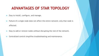 ADVANTAGES OF STAR TOPOLOGY
 Easy to install, configure, and manage.
 Failure of a single node does not affect the entire network; only that node is
affected.
 Easy to add or remove nodes without disrupting the rest of the network.
 Centralized control simplifies troubleshooting and maintenance.
 