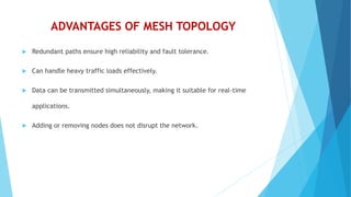 ADVANTAGES OF MESH TOPOLOGY
 Redundant paths ensure high reliability and fault tolerance.
 Can handle heavy traffic loads effectively.
 Data can be transmitted simultaneously, making it suitable for real-time
applications.
 Adding or removing nodes does not disrupt the network.
 
