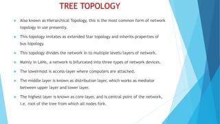 TREE TOPOLOGY
 Also known as Hierarchical Topology, this is the most common form of network
topology in use presently.
 This topology imitates as extended Star topology and inherits properties of
bus topology.
 This topology divides the network in to multiple levels/layers of network.
 Mainly in LANs, a network is bifurcated into three types of network devices.
 The lowermost is access-layer where computers are attached.
 The middle layer is known as distribution layer, which works as mediator
between upper layer and lower layer.
 The highest layer is known as core layer, and is central point of the network,
i.e. root of the tree from which all nodes fork.
 
