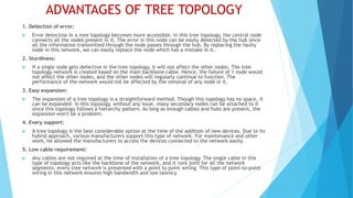 ADVANTAGES OF TREE TOPOLOGY
1. Detection of error:
 Error detection in a tree topology becomes more accessible. In this tree topology, the central node
connects all the nodes present in it. The error in this node can be easily detected by the hub since
all the information transmitted through the node passes through the hub. By replacing the faulty
node in this network, we can easily replace the node which has a mistake in it.
2. Sturdiness:
 If a single node gets defective in the tree topology, it will not affect the other nodes. The tree
topology network is created based on the main backbone cable. Hence, the failure of 1 node would
not affect the other nodes, and the other nodes will regularly continue to function. The
performance of the network would not be affected by the removal of any node in it.
3. Easy expansion:
 The expansion of a tree topology is a straightforward method. Though this topology has no space, it
can be expanded. In this topology, without any issue, many secondary nodes can be attached to it
since this topology follows a hierarchy pattern. As long as enough cables and hubs are present, the
expansion won't be a problem.
4. Every support:
 A tree topology is the best considerable option at the time of the addition of new devices. Due to its
hybrid approach, various manufacturers support this type of network. For maintenance and other
work, he allowed the manufacturers to access the devices connected to the network easily.
5. Low cable requirement:
 Any cables are not required at the time of installation of a tree topology. The single cable in this
type of topology acts like the backbone of the network, and it runs joint for all the network
segments. every tree network is presented with a point to point wiring. This type of point-to-point
wiring in this network ensures high bandwidth and low latency.
 