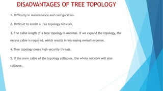 DISADVANTAGES OF TREE TOPOLOGY
1. Difficulty in maintenance and configuration.
2. Difficult to install a tree topology network.
3. The cable length of a tree topology is minimal. If we expand the topology, the
excess cable is required, which results in increasing overall expense.
4. Tree topology poses high-security threats.
5. If the main cable of the topology collapses, the whole network will also
collapse.
 
