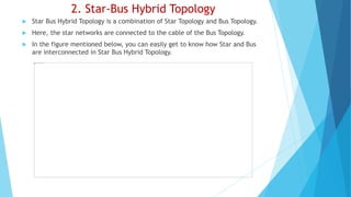 2. Star-Bus Hybrid Topology
 Star Bus Hybrid Topology is a combination of Star Topology and Bus Topology.
 Here, the star networks are connected to the cable of the Bus Topology.
 In the figure mentioned below, you can easily get to know how Star and Bus
are interconnected in Star Bus Hybrid Topology.
 