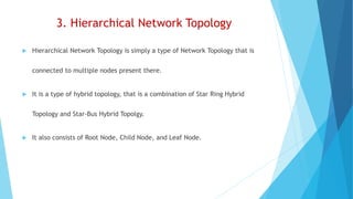3. Hierarchical Network Topology
 Hierarchical Network Topology is simply a type of Network Topology that is
connected to multiple nodes present there.
 It is a type of hybrid topology, that is a combination of Star Ring Hybrid
Topology and Star-Bus Hybrid Topolgy.
 It also consists of Root Node, Child Node, and Leaf Node.
 
