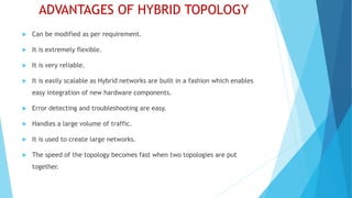 ADVANTAGES OF HYBRID TOPOLOGY
 Can be modified as per requirement.
 It is extremely flexible.
 It is very reliable.
 It is easily scalable as Hybrid networks are built in a fashion which enables
easy integration of new hardware components.
 Error detecting and troubleshooting are easy.
 Handles a large volume of traffic.
 It is used to create large networks.
 The speed of the topology becomes fast when two topologies are put
together.
 