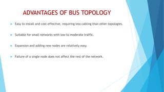 ADVANTAGES OF BUS TOPOLOGY
 Easy to install and cost-effective, requiring less cabling than other topologies.
 Suitable for small networks with low to moderate traffic.
 Expansion and adding new nodes are relatively easy.
 Failure of a single node does not affect the rest of the network.
 