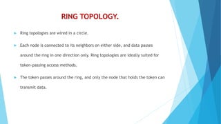RING TOPOLOGY.
 Ring topologies are wired in a circle.
 Each node is connected to its neighbors on either side, and data passes
around the ring in one direction only. Ring topologies are ideally suited for
token-passing access methods.
 The token passes around the ring, and only the node that holds the token can
transmit data.
 