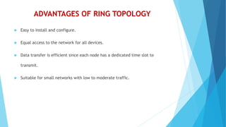 ADVANTAGES OF RING TOPOLOGY
 Easy to install and configure.
 Equal access to the network for all devices.
 Data transfer is efficient since each node has a dedicated time slot to
transmit.
 Suitable for small networks with low to moderate traffic.
 