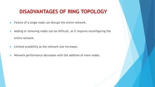 DISADVANTAGES OF RING TOPOLOGY
 Failure of a single node can disrupt the entire network.
 Adding or removing nodes can be difficult, as it requires reconfiguring the
entire network.
 Limited scalability as the network size increases.
 Network performance decreases with the addition of more nodes.
 