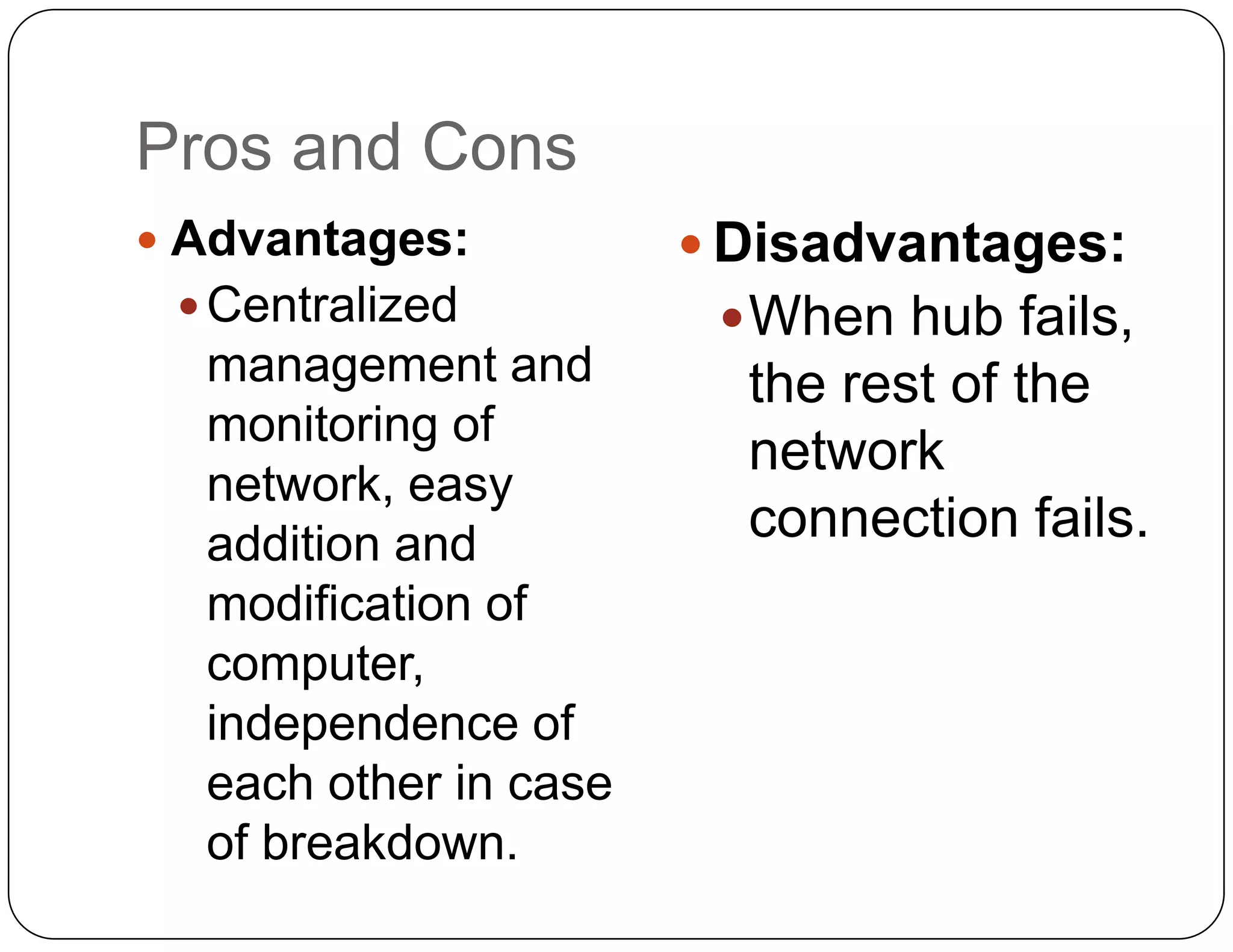Pros and Cons
 Advantages:           Disadvantages:
  Centralized           When hub fails,
  management and         the rest of the
  monitoring of
                         network
  network, easy
  addition and           connection fails.
  modification of
  computer,
  independence of
  each other in case
  of breakdown.
 