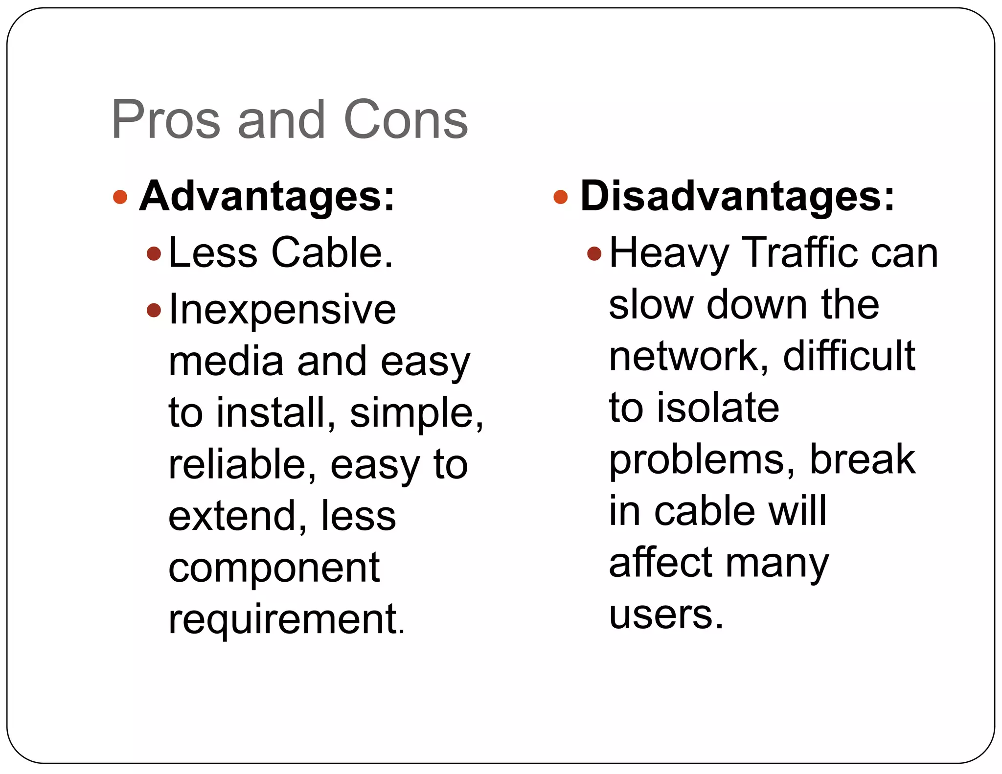 Pros and Cons
 Advantages:            Disadvantages:
  Less Cable.            Heavy Traffic can
  Inexpensive            slow down the
  media and easy          network, difficult
  to install, simple,     to isolate
  reliable, easy to       problems, break
  extend, less            in cable will
  component               affect many
  requirement.            users.
 