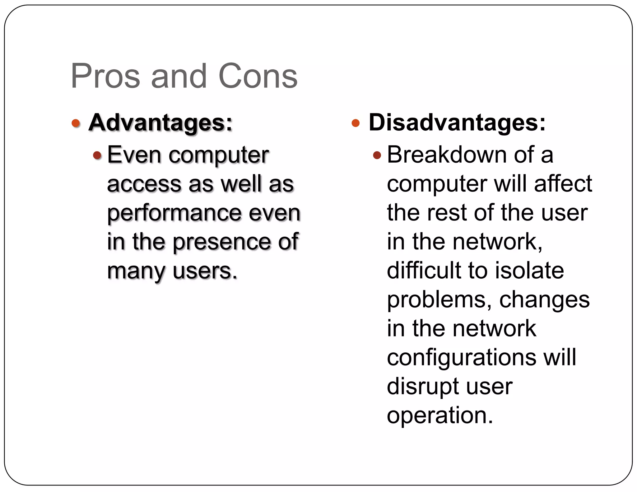 Pros and Cons
 Advantages:           Disadvantages:
  Even computer         Breakdown of a
  access as well as      computer will affect
  performance even       the rest of the user
  in the presence of     in the network,
  many users.            difficult to isolate
                         problems, changes
                         in the network
                         configurations will
                         disrupt user
                         operation.
 