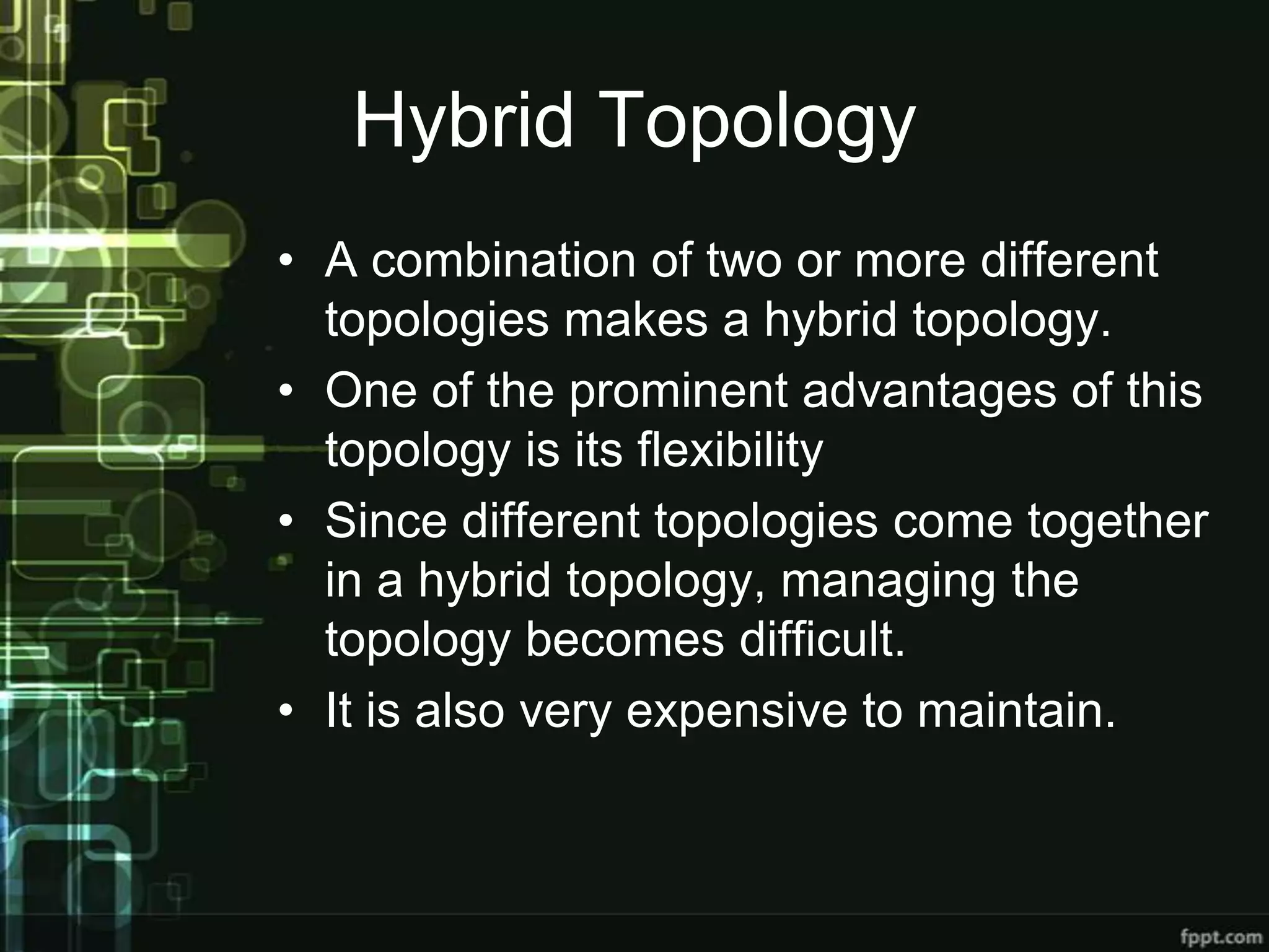 Hybrid Topology
• A combination of two or more different
topologies makes a hybrid topology.
• One of the prominent advantages of this
topology is its flexibility
• Since different topologies come together
in a hybrid topology, managing the
topology becomes difficult.
• It is also very expensive to maintain.

 