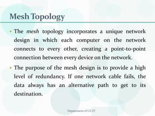 Mesh TopologyThe mesh topology incorporates a unique network design in which each computer on the network connects to every other, creating a point-to-point connection between every device on the network. The purpose of the mesh design is to provide a high level of redundancy. If one network cable fails, the data always has an alternative path to get to its destination.Department of CE/IT