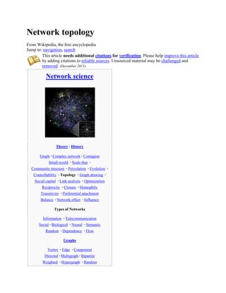 Network topology
From Wikipedia, the free encyclopedia
Jump to: navigation, search
        This article needs additional citations for verification. Please help improve this article
        by adding citations to reliable sources. Unsourced material may be challenged and
        removed. (December 2011)

           Network science




                  Theory · History

       Graph · Complex network · Contagion
             Small-world · Scale-free ·
  Community structure · Percolation · Evolution ·
   Controllability · Topology · Graph drawing ·
    Social capital · Link analysis · Optimization
        Reciprocity · Closure · Homophily
        Transitivity · Preferential attachment
        Balance · Network effect · Influence

                Types of Networks

         Information · Telecommunication
       Social · Biological · Neural · Semantic
           Random · Dependency · Flow

                      Graphs

            Vertex · Edge · Component
          Directed · Multigraph · Bipartite
         Weighted · Hypergraph · Random
 