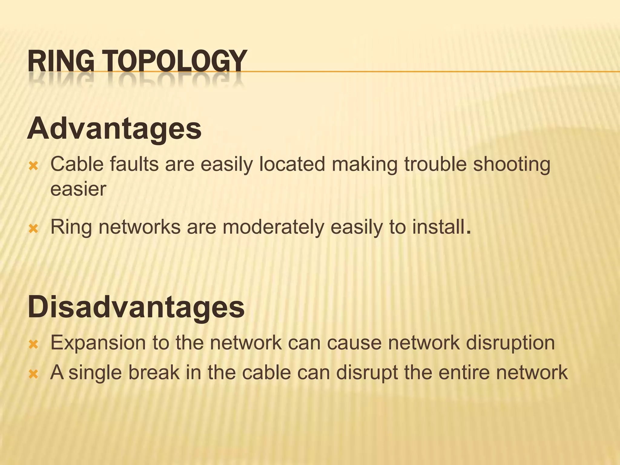 RING TOPOLOGY

Advantages
   Cable faults are easily located making trouble shooting
    easier
   Ring networks are moderately easily to install.



Disadvantages
   Expansion to the network can cause network disruption
   A single break in the cable can disrupt the entire network
 