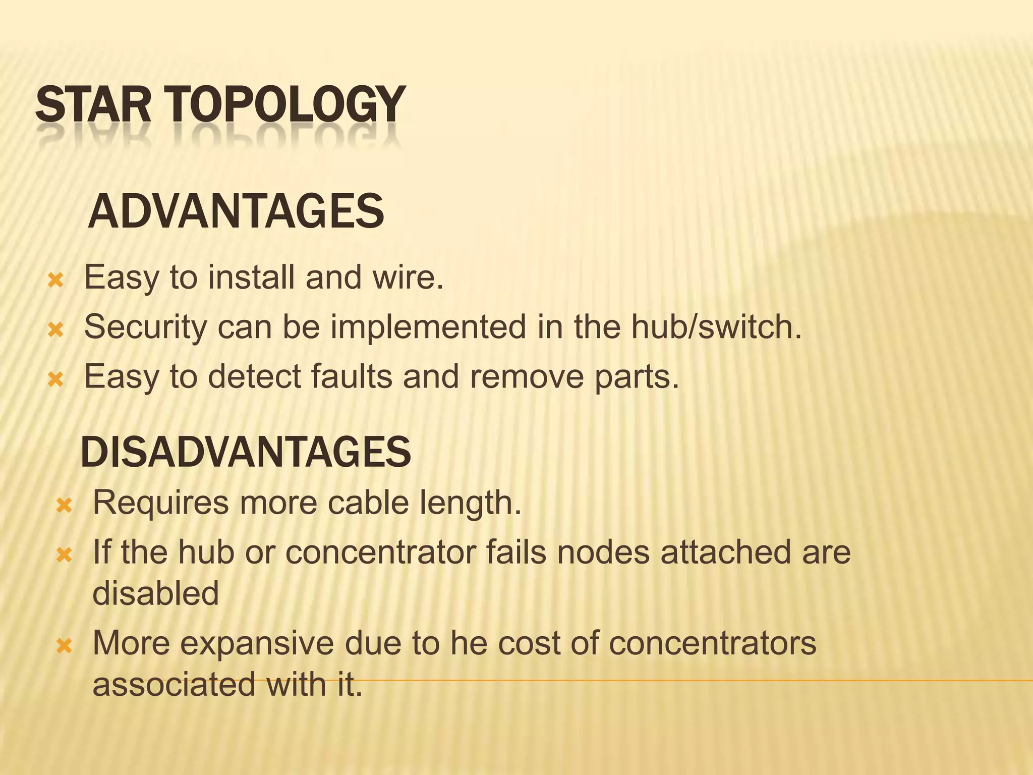 STAR TOPOLOGY

    ADVANTAGES
   Easy to install and wire.
   Security can be implemented in the hub/switch.
   Easy to detect faults and remove parts.

    DISADVANTAGES
   Requires more cable length.
   If the hub or concentrator fails nodes attached are
    disabled
   More expansive due to he cost of concentrators
    associated with it.
 
