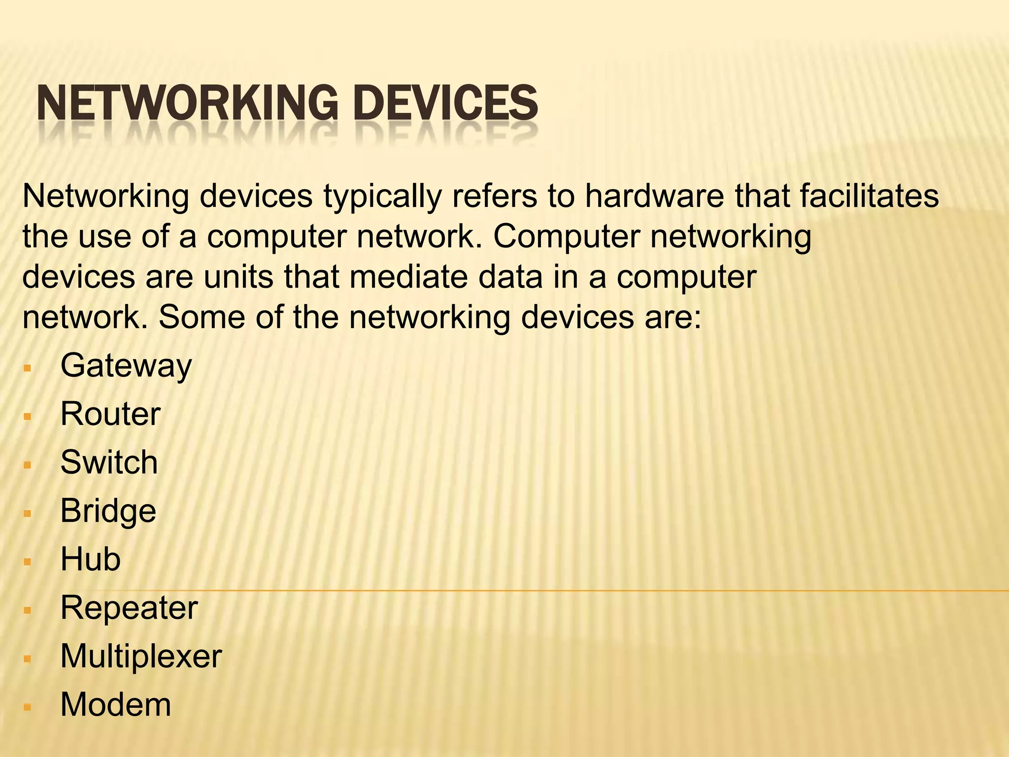 NETWORKING DEVICES
Networking devices typically refers to hardware that facilitates
the use of a computer network. Computer networking
devices are units that mediate data in a computer
network. Some of the networking devices are:
 Gateway

 Router

 Switch

 Bridge

 Hub

 Repeater

 Multiplexer

 Modem
 