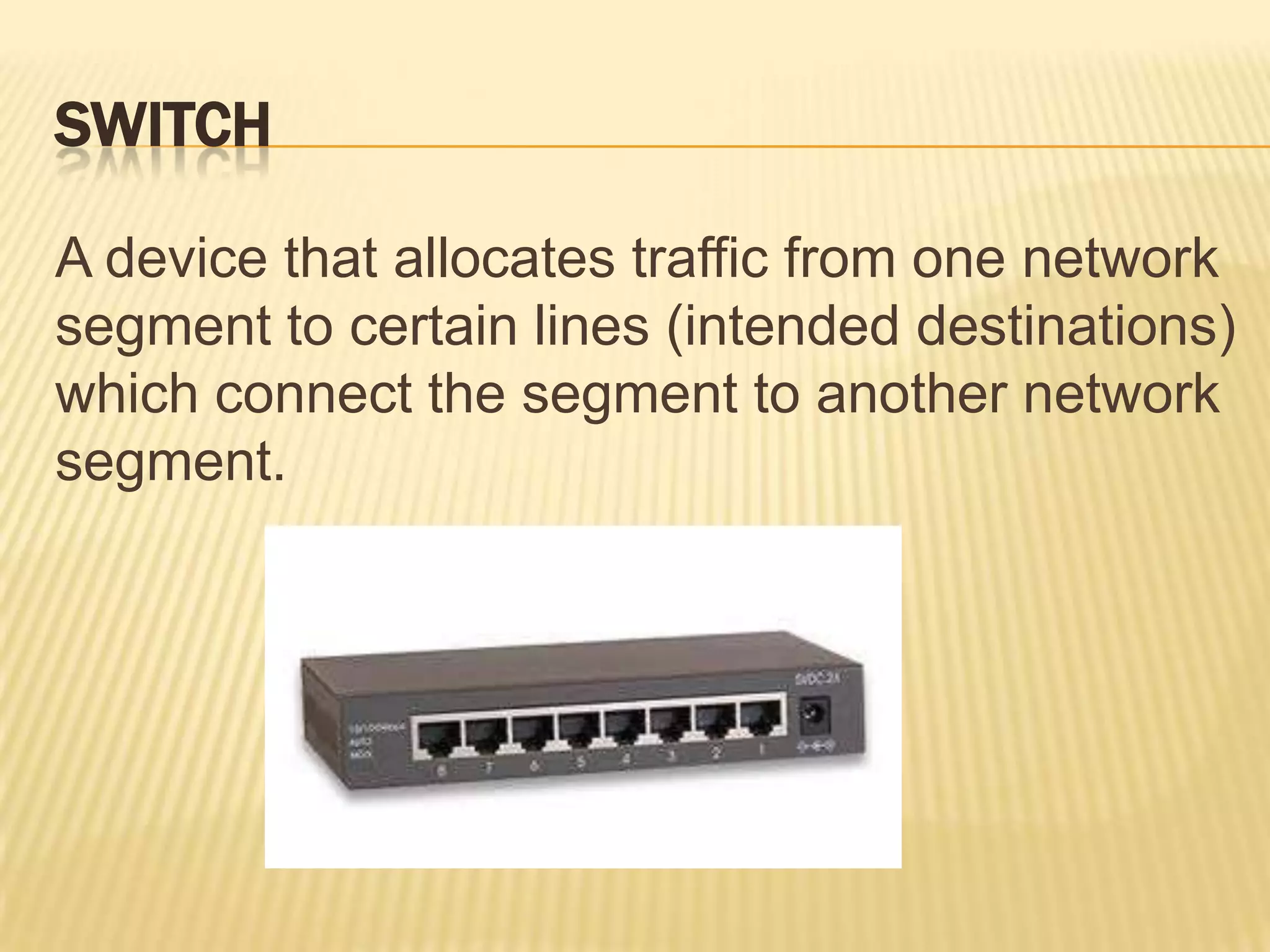 SWITCH

A device that allocates traffic from one network
segment to certain lines (intended destinations)
which connect the segment to another network
segment.
 