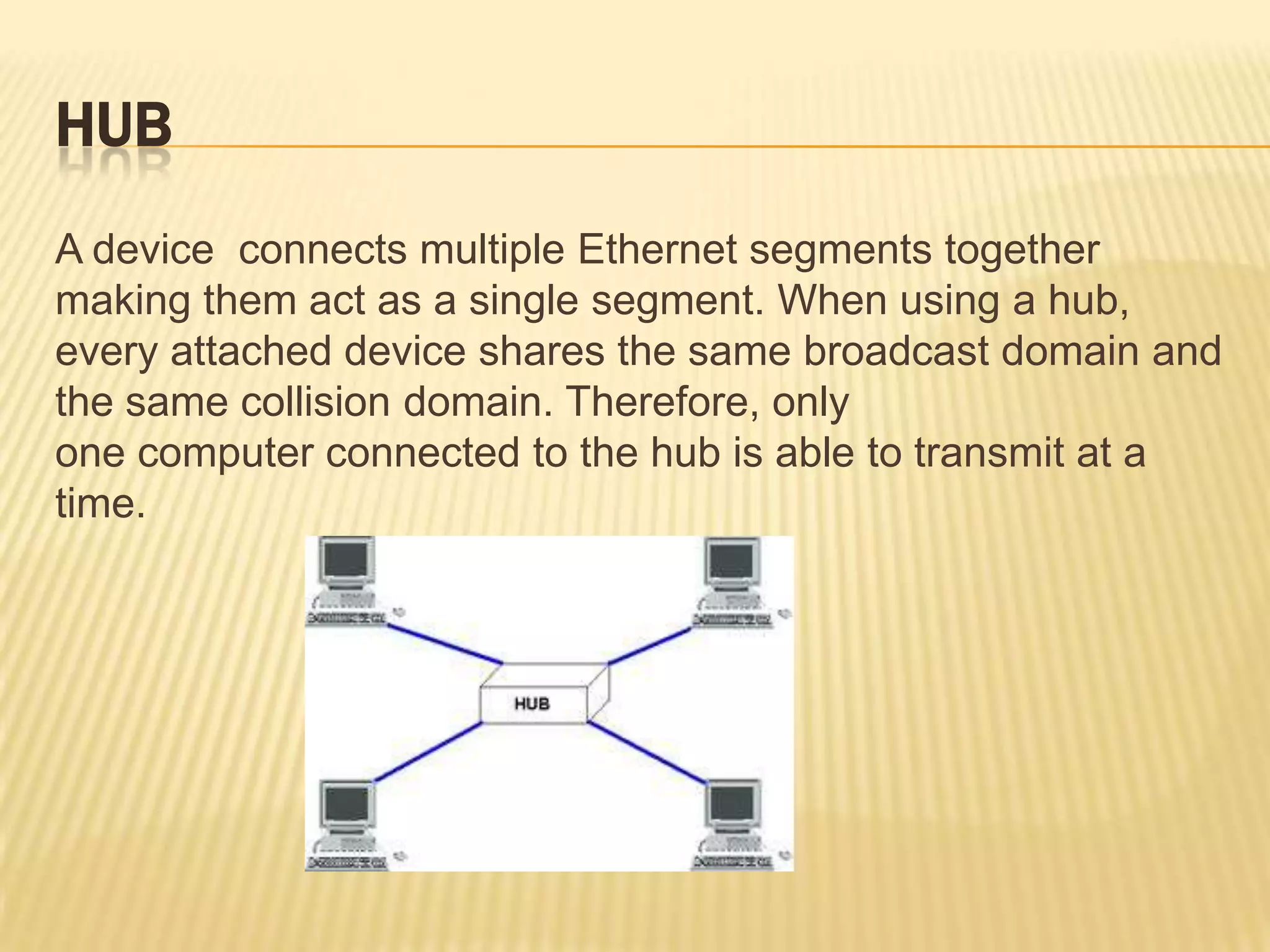 HUB
A device connects multiple Ethernet segments together
making them act as a single segment. When using a hub,
every attached device shares the same broadcast domain and
the same collision domain. Therefore, only
one computer connected to the hub is able to transmit at a
time.
 